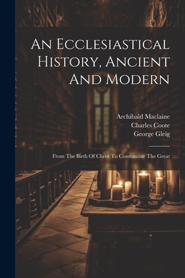 An Ecclesiastical History, Ancient And Modern: From The Birth Of Christ To Constantine The Great