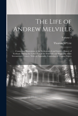 The Life of Andrew Melville: Containing Illustrations of the Ecclesiastical and Literary History of Scotland, During the Latter Part of the Sixteen