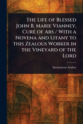 The Life of Blessed John B. Marie Vianney, Curé of Ars / With a Novena and Litany to This Zealous Worker in the Vineyard of the Lord