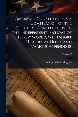 American Constitutions, a Compilation of the Political Constitution of the Independent Nations of the new World, With Short Historical Notes and Vario
