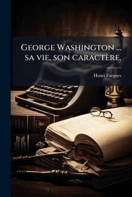 George Washington ... sa vie, son caractère.