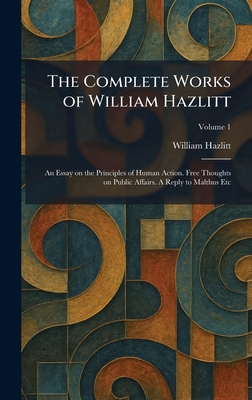 The Complete Works of William Hazlitt: An Essay on the Principles of Human Action. Free Thoughts on Public Affairs. A Reply to Malthus Etc