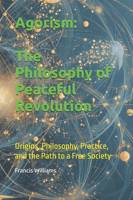 Agorism: The Philosophy of Peaceful Revolution: Origins, Philosophy, Practice, and the Path to a Free Society
