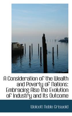 A Consideration of the Wealth and Poverty of Nations: Embracing Also the Evolution of Industry and I