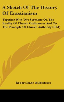 A Sketch Of The History Of Erastianism: Together With Two Sermons On The Reality Of Church Ordinances And On The Principle Of Church Authority (1851)