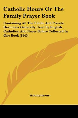 Catholic Hours Or The Family Prayer Book: Containing All The Public And Private Devotions Generally Used By English Catholics, And Never Before Collec