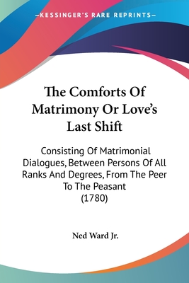 The Comforts Of Matrimony Or Love's Last Shift: Consisting Of Matrimonial Dialogues, Between Persons Of All Ranks And Degrees, From The Peer To The Pe