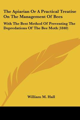 The Apiarian Or A Practical Treatise On The Management Of Bees: With The Best Method Of Preventing The Depredations Of The Bee Moth (1840)