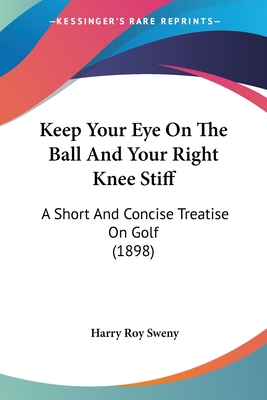 Keep Your Eye On The Ball And Your Right Knee Stiff: A Short And Concise Treatise On Golf (1898)