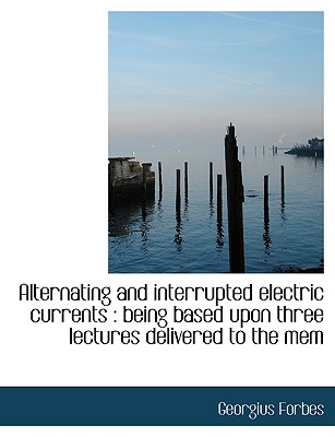 Alternating and Interrupted Electric Currents: Being Based Upon Three Lectures Delivered to the Mem