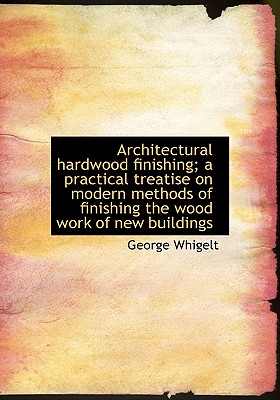Architectural Hardwood Finishing; A Practical Treatise on Modern Methods of Finishing the Wood Work