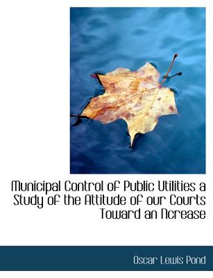 Municipal Control of Public Utilities a Study of the Attitude of Our Courts Toward an Ncrease (Large Print Edition)