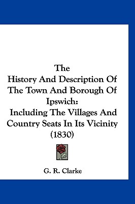 The History And Description Of The Town And Borough Of Ipswich: Including The Villages And Country Seats In Its Vicinity (1830)