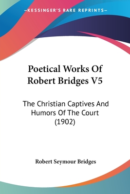 Poetical Works Of Robert Bridges V5: The Christian Captives And Humors Of The Court (1902)