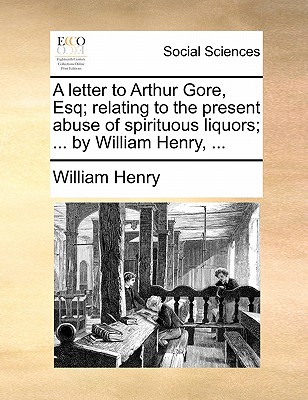 A Letter to Arthur Gore, Esq; Relating to the Present Abuse of Spirituous Liquors; ... by William Henry, ...
