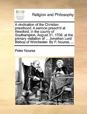 A Vindication of the Christian Priesthood. a Sermon Preach'd at Alresford, in the County of Southampton, August 31. 1708. at the Primary Visitation of