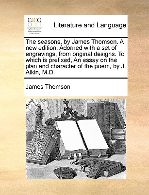 The Seasons, by James Thomson. a New Edition. Adorned with a Set of Engravings, from Original Designs. to Which Is Prefixed, an Essay on the Plan and