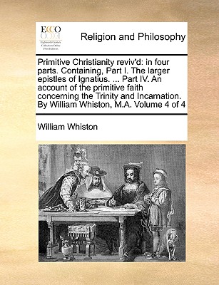 Primitive Christianity Reviv'd: In Four Parts. Containing, Part I. the Larger Epistles of Ignatius. ... Part IV. an Account of the Primitive Faith Con
