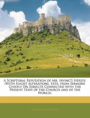 A Scriptural Refutation of Mr. Irving'S Heresy. (With Slight Alterations, Extr. from Sermons Chiefly On Subjects Connected with the Present State of t