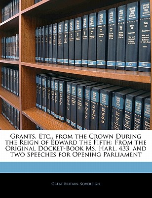 Grants, Etc., from the Crown During the Reign of Edward the Fifth: From the Original Docket-Book Ms. Harl. 433. and Two Speeches for Opening Parliamen