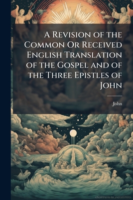 A Revision of the Common Or Received English Translation of the Gospel and of the Three Epistles of John