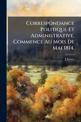 Correspondance Politique Et Administrative, Commence Au Mois De Mai 1814.