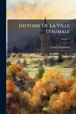 Histoire De La Ville D'aumale: Seine-Inférieure, Et De Ses Institutions Depuis Les Temps Anciens Jusqu'a Nos Jours; Volume 1