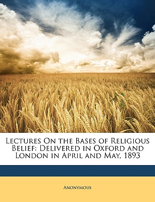 Lectures on the Bases of Religious Belief: Delivered in Oxford and London in April and May, 1893