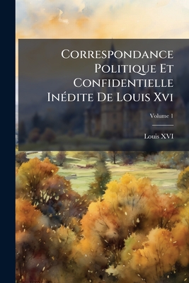 Correspondance Politique Et Confidentielle Inédite De Louis Xvi: Avec Ses Frères, Et Plusieurs Personnes Célèbres, Pendant Les Dernières Années De Son