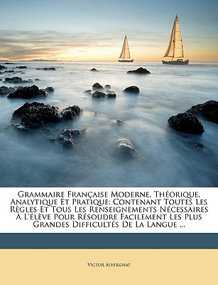 Grammaire Française Moderne, Théorique, Analytique Et Pratique: Contenant Toutes Les Règles Et Tous Les Renseignements Nécessaires À L'élève Pour Réso