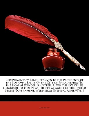Complimentary Banquet Given by the Presidents of the National Banks of the City of Philadelphia: To the Hon. Alexander G. Cattell, Upon the Eve of His