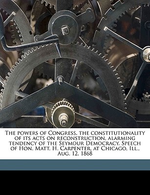 The powers of Congress, the constitutionality of its acts on reconstruction, alarming tendency of the Seymour Democracy. Speech of Hon. Matt. H. Carpe