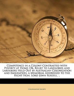 Competence in a Colony Contrasted with Poverty at Home: Or, Relief to Landlords and Labourers Held Out by Australian Colonization and Emigration. a Me
