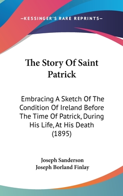 The Story Of Saint Patrick: Embracing A Sketch Of The Condition Of Ireland Before The Time Of Patrick, During His Life, At His Death (1895)