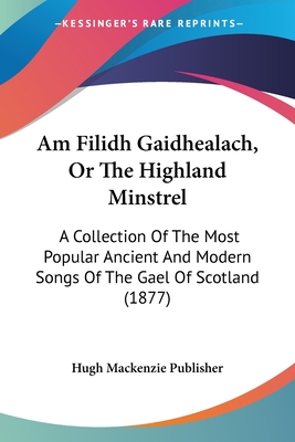 Am Filidh Gaidhealach, Or The Highland Minstrel: A Collection Of The Most Popular Ancient And Modern Songs Of The Gael Of Scotland (1877)