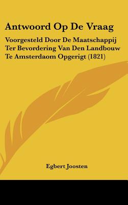 Antwoord Op de Vraag: Voorgesteld Door de Maatschappij Ter Bevordering Van Den Landbouw Te Amsterdaom Opgerigt (1821)