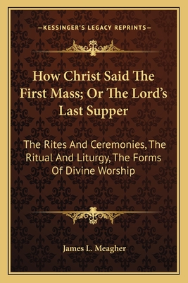 How Christ Said The First Mass; Or The Lord's Last Supper: The Rites And Ceremonies, The Ritual And Liturgy, The Forms Of Divine Worship