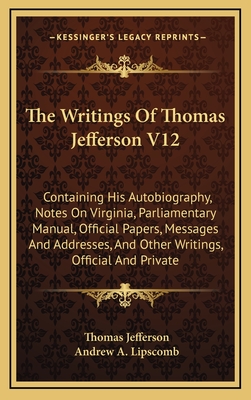 The Writings of Thomas Jefferson V12: Containing His Autobiography, Notes on Virginia, Parliamentary Manual, Official Papers, Messages and Addresses,