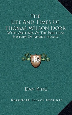 The Life and Times of Thomas Wilson Dorr: With Outlines of the Political History of Rhode Island