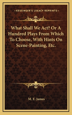 What Shall We ACT? or a Hundred Plays from Which to Choose, with Hints on Scene-Painting, Etc.