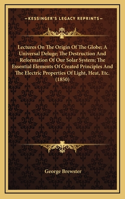 Lectures On The Origin Of The Globe; A Universal Deluge; The Destruction And Reformation Of Our Solar System; The Essential Elements Of Created Princi