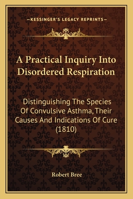 A Practical Inquiry Into Disordered Respiration: Distinguishing The Species Of Convulsive Asthma, Their Causes And Indications Of Cure (1810)