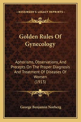 Golden Rules Of Gynecology: Aphorisms, Observations, And Precepts On The Proper Diagnosis And Treatment Of Diseases Of Women (1913)