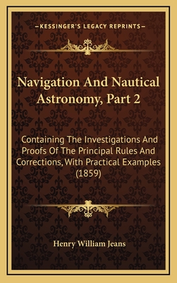 Navigation and Nautical Astronomy, Part 2: Containing the Investigations and Proofs of the Principal Rules and Corrections, with Practical Examples (1