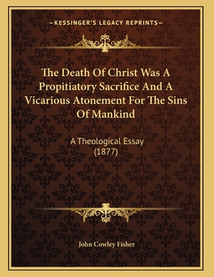 The Death Of Christ Was A Propitiatory Sacrifice And A Vicarious Atonement For The Sins Of Mankind: A Theological Essay (1877)