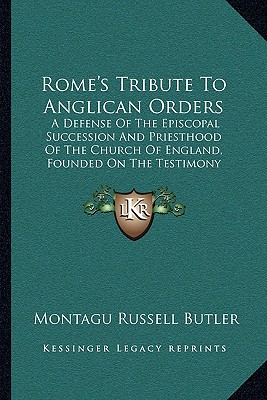 Rome's Tribute To Anglican Orders: A Defense Of The Episcopal Succession And Priesthood Of The Church Of England, Founded On The Testimony Of The Best