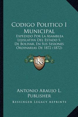 Codigo Politico I Municipal: Expedido Por La Asamblea Lejislativa Del Estado S. De Bolivar, En Sus Sesiones Ordinarias De 1872 (1872)