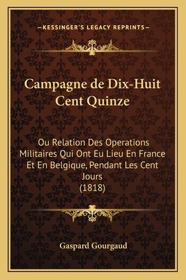 Campagne de Dix-Huit Cent Quinze: Ou Relation Des Operations Militaires Qui Ont Eu Lieu En France Et En Belgique, Pendant Les Cent Jours (1818)