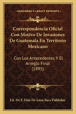 Correspondencia Oficial Con Motivo De Invasiones De Guatemala En Territorio Mexicano: Con Los Antecedentes Y El Arreglo Final (1895)