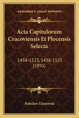 Acta Capitulorum Cracoviensis Et Plocensis Selecta: 1438-1523, 1438-1525 (1891)